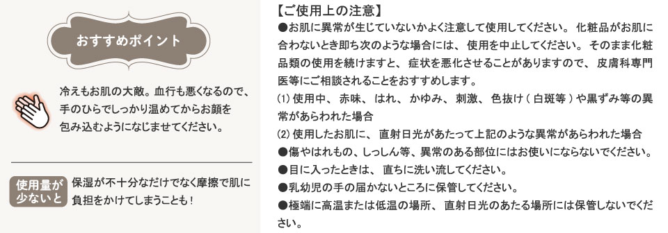 おすすめポイント。冷えもお肌の大敵。血行も悪くなるので、手のひらでしっかり温めてからお顔を包み込むようになじませてください。保湿が不十分なだけでなく摩擦で肌に負担をかけてしまうことも!