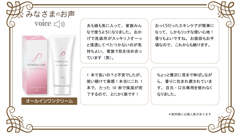 みなさまのお声。夫も娘も気に入って、家族みんなで使うようになりました。おかげで洗面所がスッキリ♪すーっと浸透してべたつかないのが気持ちよい。家族で肌をほめ合っています（笑）。1本で良いの？と不安でしたが、使い続けて実感！本当にこれ1本で、たった10秒で保湿が完了するので、とにかく楽です！