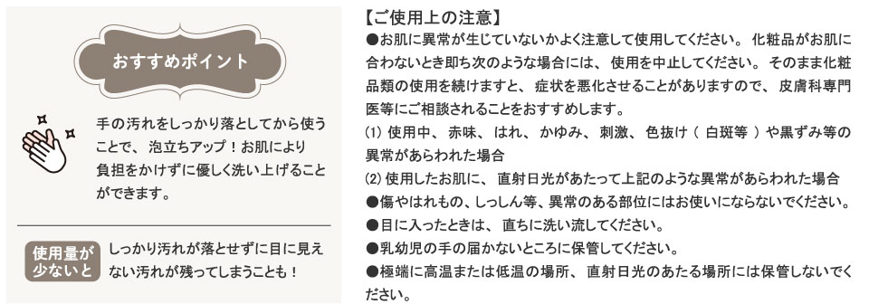 おすすめポイント手の汚れをしっかり落としてから使うことで、泡立ちアップ！お肌により負担をかけずに優しく洗い上げることができます。使用量が少ないとしっかり汚れが落とせずに目に見えない汚れが残ってしまうことも！