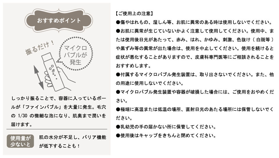 おすすめポイント,しっかり振ることで、容器に入っているボールが「ファインバブル」を大量に発生。毛穴の1/30の微細な泡になり、肌奥まで潤いを届けます。使用量が少ないと肌の水分が不足し、バリア機能が低下することも！