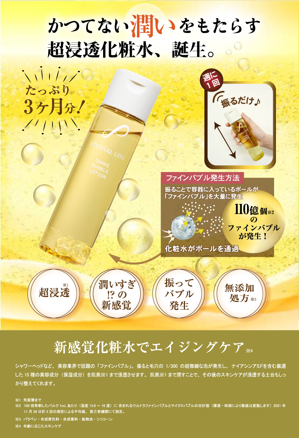 かつてない潤いをもたらす超浸透化粧水、誕生。たっぷり3ヶ月分!週に1回振るだけファインバブル発生方法振ることで容器に入っているボールが「ファインバブル」を大量に発生110億個※2のファインバブルが発生！※1超浸透潤いすぎ!?の新感覚※2振ってバブル発生※3無添加処方