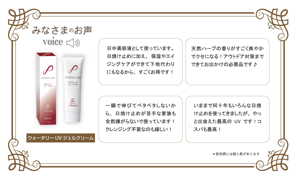 みなさまのお声【ウォーターリーＵＶジェルクリーム】日中美容液として使っています。日焼け止めに加え、保湿やエイジングケアができて下地代わりにもなるから、すごくお得です！天然ハーブの香りがすごく爽やかでクセになる！アウトドア対策までできてお出かけの必需品です♪