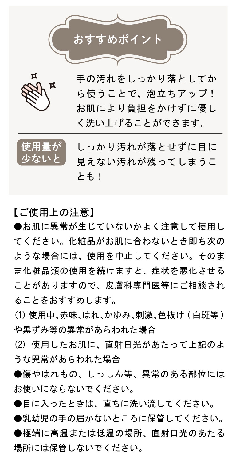 【ご使用上の注意】●お肌に異常が生じていないかよく注意して使用してください。化粧品がお肌に合わないとき即ち次のような場合には、使用を中止してください。そのまま化粧品類の使用を続けますと、症状を悪化させることがありますので、皮膚科専門医等にご相談されることをおすすめします。(1)使用中、赤味、はれ、かゆみ、刺激、色抜け(白斑等)や黒ずみ等の異常があらわれた場合(2)使用したお肌に、直射日光があたって上記のような異常があらわれた場合●傷やはれもの、しっしん等、異常のある部位にはお使いにならないでください。●目に入ったときは、直ちに洗い流してください。●乳幼児の手の届かないところに保管してください。●極端に高温または低温の場所、直射日光のあたる場所には保管しないでください。