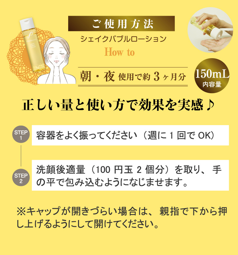step１,容器をよく振ってください（週に1回でOK)。step２,洗顔後適量（100円玉2個分）を取り、手の平で包み込むようになじませます。※キャップが開きづらい場合は、親指で下から押し上げるようにして開けてください。