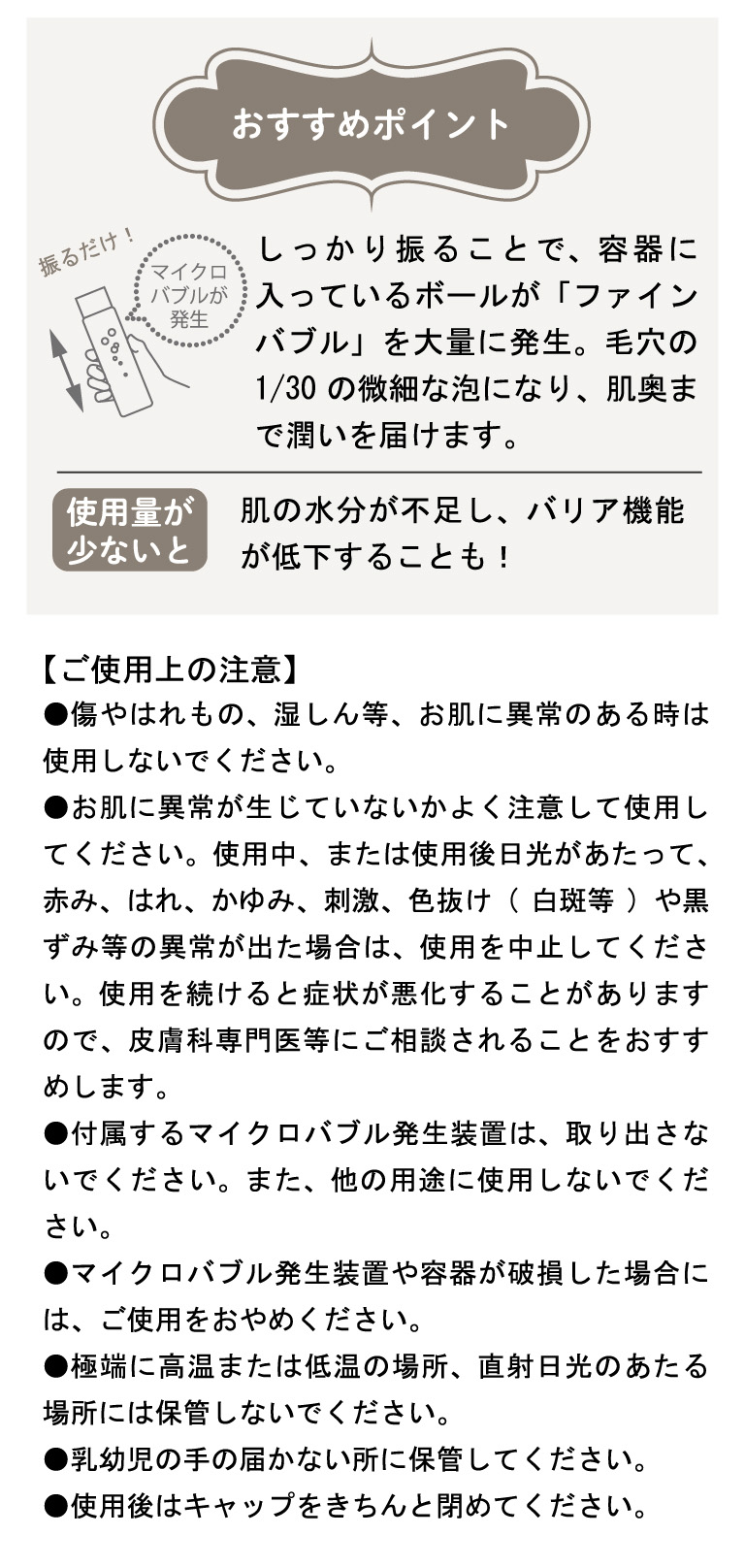 【ご使用上の注意】●傷やはれもの、湿しん等、お肌に異常のある時は使用しないでください。●お肌に異常が生じていないかよく注意して使用してください。使用中、または使用後日光があたって、赤み、はれ、かゆみ、刺激、色抜け(白斑等)や黒ずみ等の異常が出た場合は、使用を中止してください。使用を続けると症状が悪化することがありますので、皮膚科専門医等にご相談されることをおすすめします。●付属するマイクロバブル発生装置は、取り出さないでください。また、他の用途に使用しないでください。●マイクロバブル発生装置や容器が破損した場合には、ご使用をおやめください。●極端に高温または低温の場所、直射日光のあたる場所には保管しないでください。●乳幼児の手の届かない所に保管してください。●使用後はキャップをきちんと閉めてください。