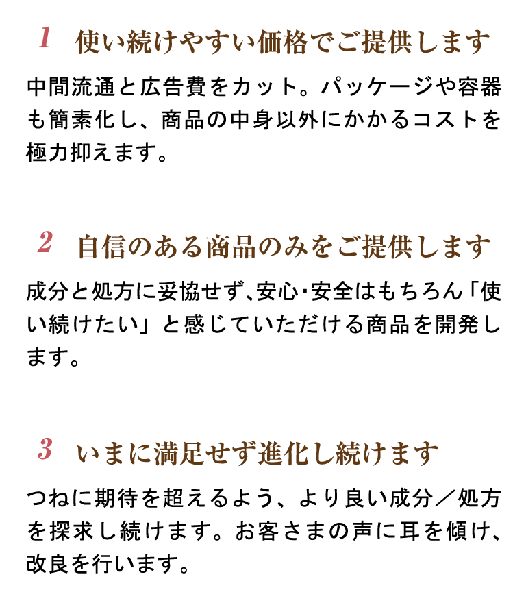 2,自信のある商品のみをご提供します。成分と処方に妥協せず、安心・安全はもちろん「使い続けたい」と感じていただける商品を開発します。3,いまに満足せず進化し続けます。つねに期待を超えるよう、より良い成分／処方を探求し続けます。お客さまの声に耳を傾け、改良を行います。